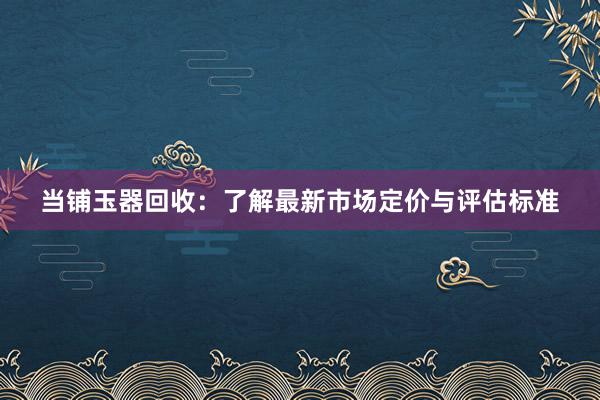 当铺玉器回收：了解最新市场定价与评估标准