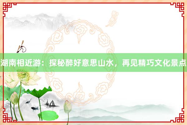 湖南相近游：探秘醉好意思山水，再见精巧文化景点